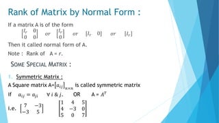 Rank of Matrix by Normal Form :
If a matrix A is of the form
𝐼𝑟 0
0 0
𝑜𝑟
𝐼𝑟
0
𝑜𝑟 𝐼𝑟 0 𝑜𝑟 𝐼𝑟
Then it called normal form of A.
Note : Rank of A = r.
SOME SPECIAL MATRIX :
1. Symmetric Matrix :
A Square matrix A= 𝑎𝑖𝑗 𝑛×𝑛
is called symmetric matrix
if 𝑎𝑖𝑗 = 𝑎𝑗𝑖 ∀ 𝑖 & 𝑗. OR A = 𝐴 𝑇
i.e.
7 −3
−3 5
1 4 5
4 −3 0
5 0 7
 