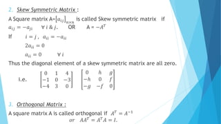 2. Skew Symmetric Matrix :
A Square matrix A= 𝑎𝑖𝑗 𝑛×𝑛
is called Skew symmetric matrix if
𝑎𝑖𝑗 = −𝑎𝑗𝑖 ∀ 𝑖 & 𝑗. OR A = −𝐴 𝑇
If 𝑖 = 𝑗 , 𝑎𝑖𝑖 = −𝑎𝑖𝑖
2𝑎𝑖𝑖 = 0
𝑎𝑖𝑖 = 0 ∀ 𝑖
Thus the diagonal element of a skew symmetric matrix are all zero.
i.e.
0 1 4
−1 0 −3
−4 3 0
0 ℎ 𝑔
−ℎ 0 𝑓
−𝑔 −𝑓 0
3. Orthogonal Matrix :
A square matrix A is called orthogonal if 𝐴 𝑇
= 𝐴−1
𝑜𝑟 𝐴𝐴 𝑇 = 𝐴 𝑇 𝐴 = 𝐼.
 