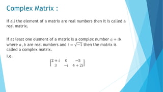 Complex Matrix :
If all the element of a matrix are real numbers then it is called a
real matrix.
If at least one element of a matrix is a complex number 𝑎 + 𝑖𝑏
where 𝑎 , 𝑏 are real numbers and 𝑖 = −1 then the matrix is
called a complex matrix.
i.e.
2 + 𝑖 0 −5
3 −𝑖 4 + 2𝑖
 