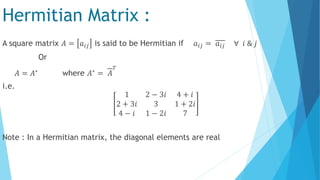 Hermitian Matrix :
A square matrix 𝐴 = 𝑎𝑖𝑗 is said to be Hermitian if 𝑎𝑖𝑗 = 𝑎𝑖𝑗 ∀ 𝑖 & 𝑗
Or
𝐴 = 𝐴∗ where 𝐴∗ = 𝐴
𝑇
i.e.
1 2 − 3𝑖 4 + 𝑖
2 + 3𝑖 3 1 + 2𝑖
4 − 𝑖 1 − 2𝑖 7
Note : In a Hermitian matrix, the diagonal elements are real
 