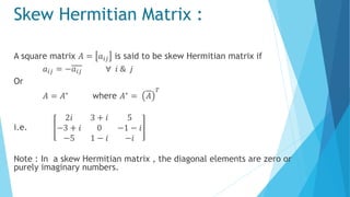 Skew Hermitian Matrix :
A square matrix 𝐴 = 𝑎𝑖𝑗 is said to be skew Hermitian matrix if
𝑎𝑖𝑗 = −𝑎𝑖𝑗 ∀ 𝑖 & 𝑗
Or
𝐴 = 𝐴∗ where 𝐴∗ = 𝐴
𝑇
i.e.
2𝑖 3 + 𝑖 5
−3 + 𝑖 0 −1 − 𝑖
−5 1 − 𝑖 −𝑖
Note : In a skew Hermitian matrix , the diagonal elements are zero or
purely imaginary numbers.
 
