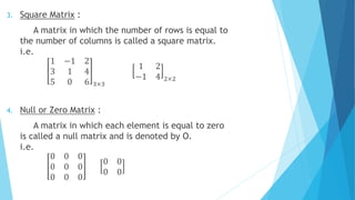 3. Square Matrix :
A matrix in which the number of rows is equal to
the number of columns is called a square matrix.
i.e.
1 −1 2
3 1 4
5 0 6 3×3
1 2
−1 4 2×2
4. Null or Zero Matrix :
A matrix in which each element is equal to zero
is called a null matrix and is denoted by O.
i.e.
0 0 0
0 0 0
0 0 0
0 0
0 0
 