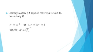  Unitary Matrix : A square matrix A is said to
be unitary if
𝐴∗ = 𝐴−1 or 𝐴∗ 𝐴 = 𝐴𝐴∗ = 𝐼
Where 𝐴∗
= 𝐴
𝑇
 