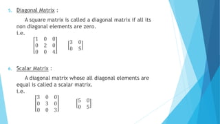 5. Diagonal Matrix :
A square matrix is called a diagonal matrix if all its
non diagonal elements are zero.
i.e.
1 0 0
0 2 0
0 0 4
3 0
0 5
6. Scalar Matrix :
A diagonal matrix whose all diagonal elements are
equal is called a scalar matrix.
i.e.
3 0 0
0 3 0
0 0 3
5 0
0 5
 