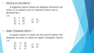 7. Identity or Unit Matrix :
A diagonal matrix whose all diagonal elements are
unity (1) is called a unit or identity matrix and is
denoted by I.
i.e.
1 0 0
0 1 0
0 0 1
1 0
0 1
8. Upper Triangular Matrix :
A square matrix in which all the entries below the
diagonal are zero is called an upper triangular matrix.
i.e.
4 −3 2
0 3 5
0 0 1
1 3
0 2
 