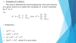 11. Transpose of a Matrix :
The matrix obtained by interchanging the rows and columns
of a given matrix A is called the transpose of A and is denoted
by 𝐴 𝑇 or 𝐴′.
i.e.
𝐼𝐹 𝐴 =
1 2 3
4 5 6 2×3
𝑡ℎ𝑒𝑛 𝐴 𝑇 =
1 4
2 5
3 6 3×2
 Properties :
I. 𝐴 𝑇 𝑇
= 𝐴
II. 𝐴𝐵 𝑇
= 𝐵 𝑇
𝐴 𝑇
III. 𝐴 + 𝐵 𝑇 = 𝐴 𝑇 + 𝐵 𝑇
IV. 𝐾𝐴 𝑇
= 𝐾𝐴 𝑇
where K is any scalar.
 