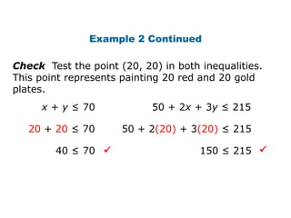 Example 2 Continued

Check Test the point (20, 20) in both inequalities.
This point represents painting 20 red and 20 gold
plates.
     x + y ≤ 70             50 + 2x + 3y ≤ 215

   20 + 20 ≤ 70       50 + 2(20) + 3(20) ≤ 215

        40 ≤ 70                      150 ≤ 215 
 
