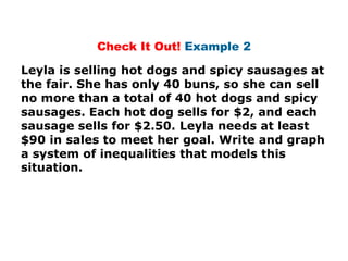 Check It Out! Example 2

Leyla is selling hot dogs and spicy sausages at
the fair. She has only 40 buns, so she can sell
no more than a total of 40 hot dogs and spicy
sausages. Each hot dog sells for $2, and each
sausage sells for $2.50. Leyla needs at least
$90 in sales to meet her goal. Write and graph
a system of inequalities that models this
situation.
 