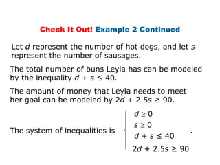 Check It Out! Example 2 Continued

Let d represent the number of hot dogs, and let s
represent the number of sausages.
The total number of buns Leyla has can be modeled
by the inequality d + s ≤ 40.
The amount of money that Leyla needs to meet
her goal can be modeled by 2d + 2.5s ≥ 90.
                                d   0
                                s   0
The system of inequalities is                    .
                                d + s ≤ 40
                                2d + 2.5s ≥ 90
 