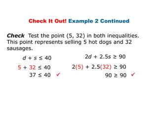 Check It Out! Example 2 Continued

Check Test the point (5, 32) in both inequalities.
This point represents selling 5 hot dogs and 32
sausages.
     d + s ≤ 40              2d + 2.5s ≥ 90

    5 + 32 ≤ 40         2(5) + 2.5(32) ≥ 90
        37 ≤ 40                     90 ≥ 90 
 