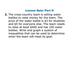 Lesson Quiz: Part II
2. The cross-country team is selling water
   bottles to raise money for the team. The
   price of the water bottle is $3 for students
   and $5 for everyone else. The team needs
   to raise at least $400 and has 100 water
   bottles. Write and graph a system of
   inequalities that can be used to determine
   when the team will meet its goal.
 