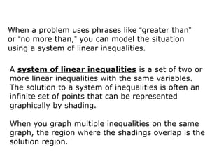 When a problem uses phrases like “greater than”
or “no more than,” you can model the situation
using a system of linear inequalities.

A system of linear inequalities is a set of two or
more linear inequalities with the same variables.
The solution to a system of inequalities is often an
infinite set of points that can be represented
graphically by shading.

When you graph multiple inequalities on the same
graph, the region where the shadings overlap is the
solution region.
 