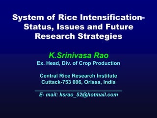 System of Rice Intensification-
Status, Issues and Future
Research Strategies
K.Srinivasa Rao
Ex. Head, Div. of Crop Production
Central Rice Research Institute
Cuttack-753 006, Orissa, India
______________________________
E- mail: ksrao_52@hotmail.com
 