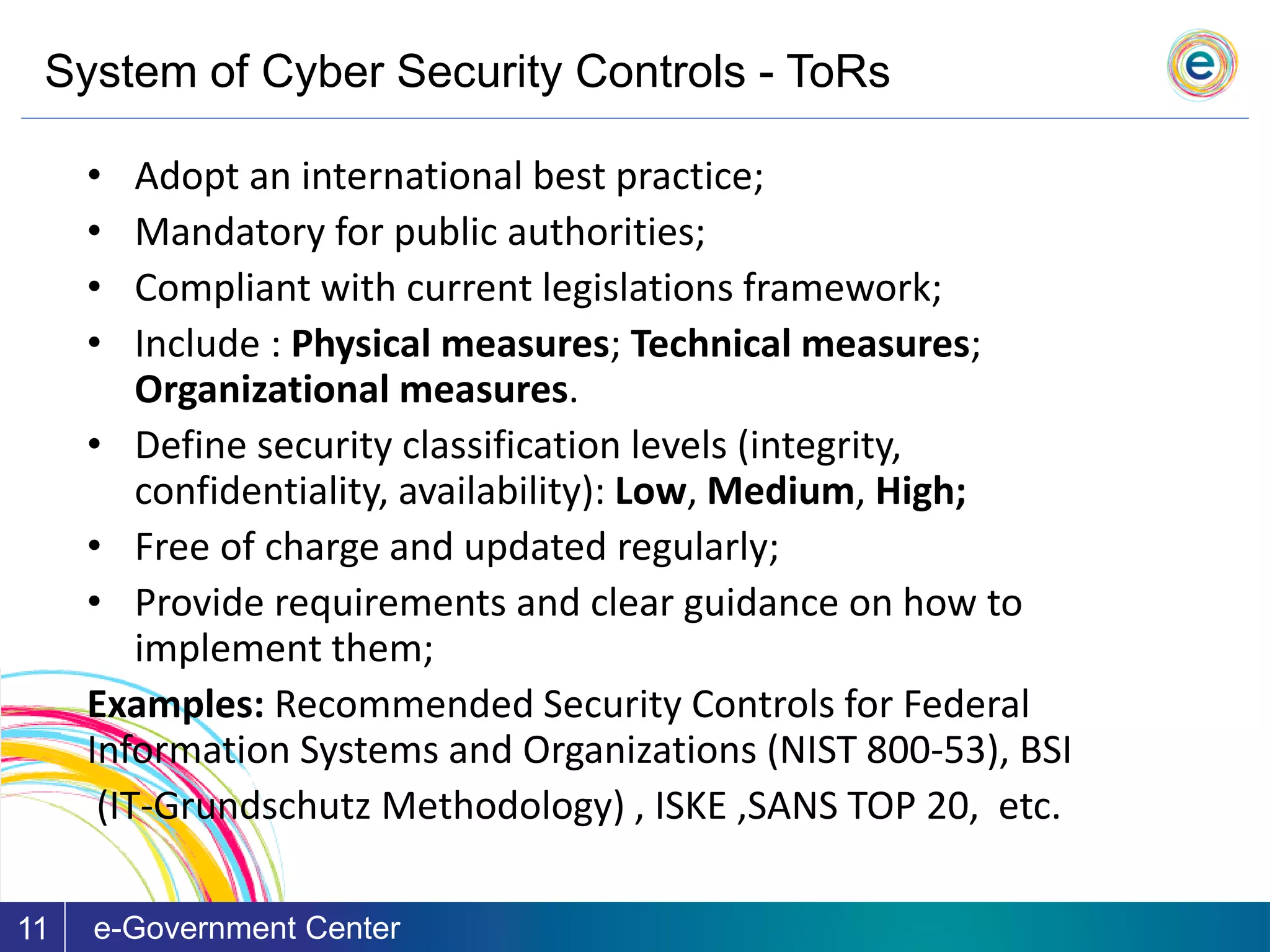 System of Cyber Security Controls - ToRs
e-Government Center11
• Adopt an international best practice;
• Mandatory for public authorities;
• Compliant with current legislations framework;
• Include : Physical measures; Technical measures;
Organizational measures.
• Define security classification levels (integrity,
confidentiality, availability): Low, Medium, High;
• Free of charge and updated regularly;
• Provide requirements and clear guidance on how to
implement them;
Examples: Recommended Security Controls for Federal
Information Systems and Organizations (NIST 800-53), BSI
(IT-Grundschutz Methodology) , ISKE ,SANS TOP 20, etc.
 