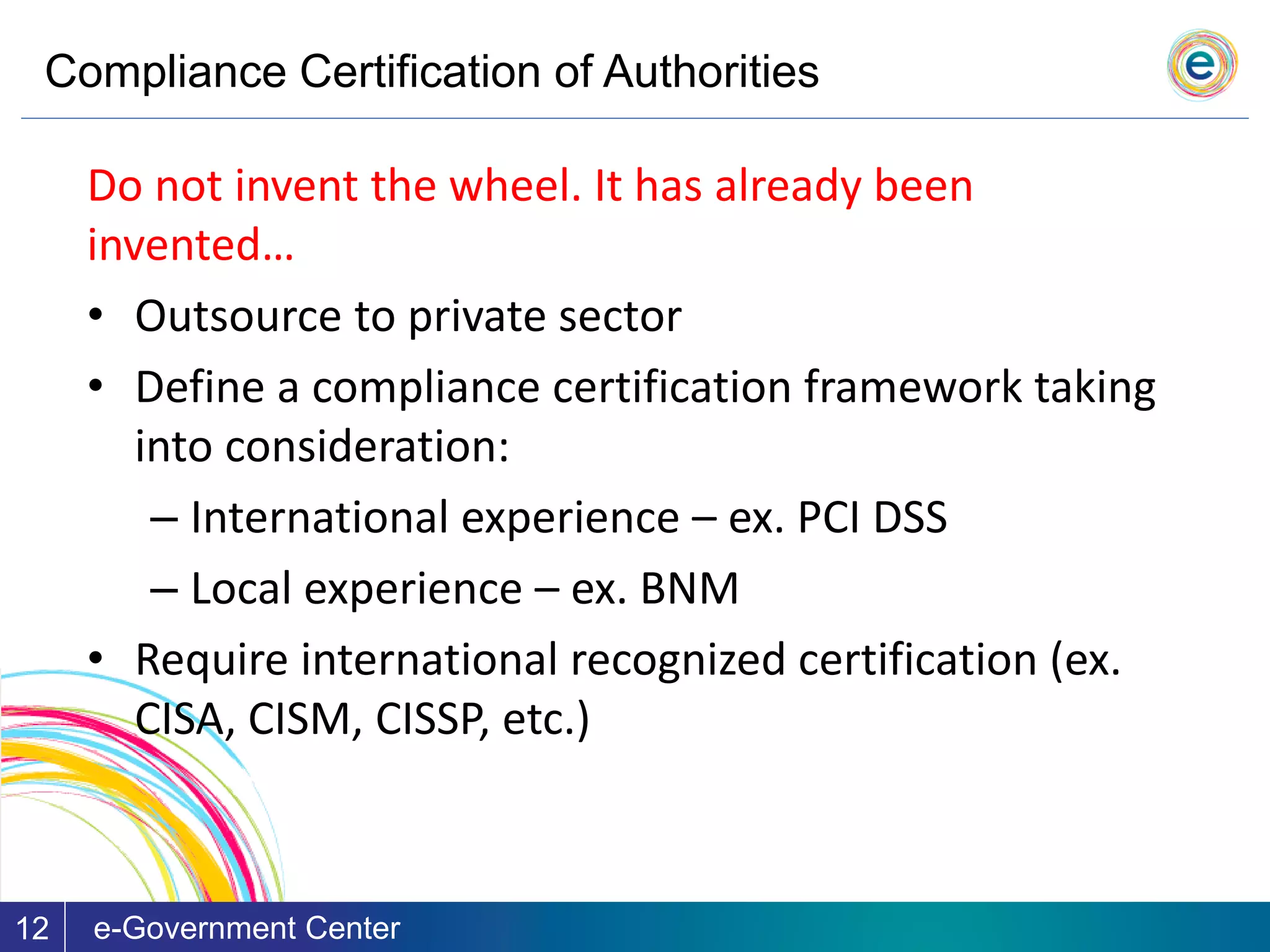 Compliance Certification of Authorities
e-Government Center12
Do not invent the wheel. It has already been
invented…
• Outsource to private sector
• Define a compliance certification framework taking
into consideration:
– International experience – ex. PCI DSS
– Local experience – ex. BNM
• Require international recognized certification (ex.
CISA, CISM, CISSP, etc.)
 