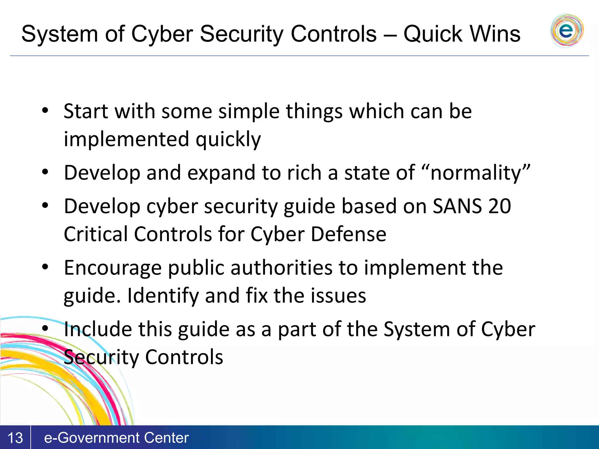 System of Cyber Security Controls – Quick Wins
e-Government Center13
• Start with some simple things which can be
implemented quickly
• Develop and expand to rich a state of “normality”
• Develop cyber security guide based on SANS 20
Critical Controls for Cyber Defense
• Encourage public authorities to implement the
guide. Identify and fix the issues
• Include this guide as a part of the System of Cyber
Security Controls
 