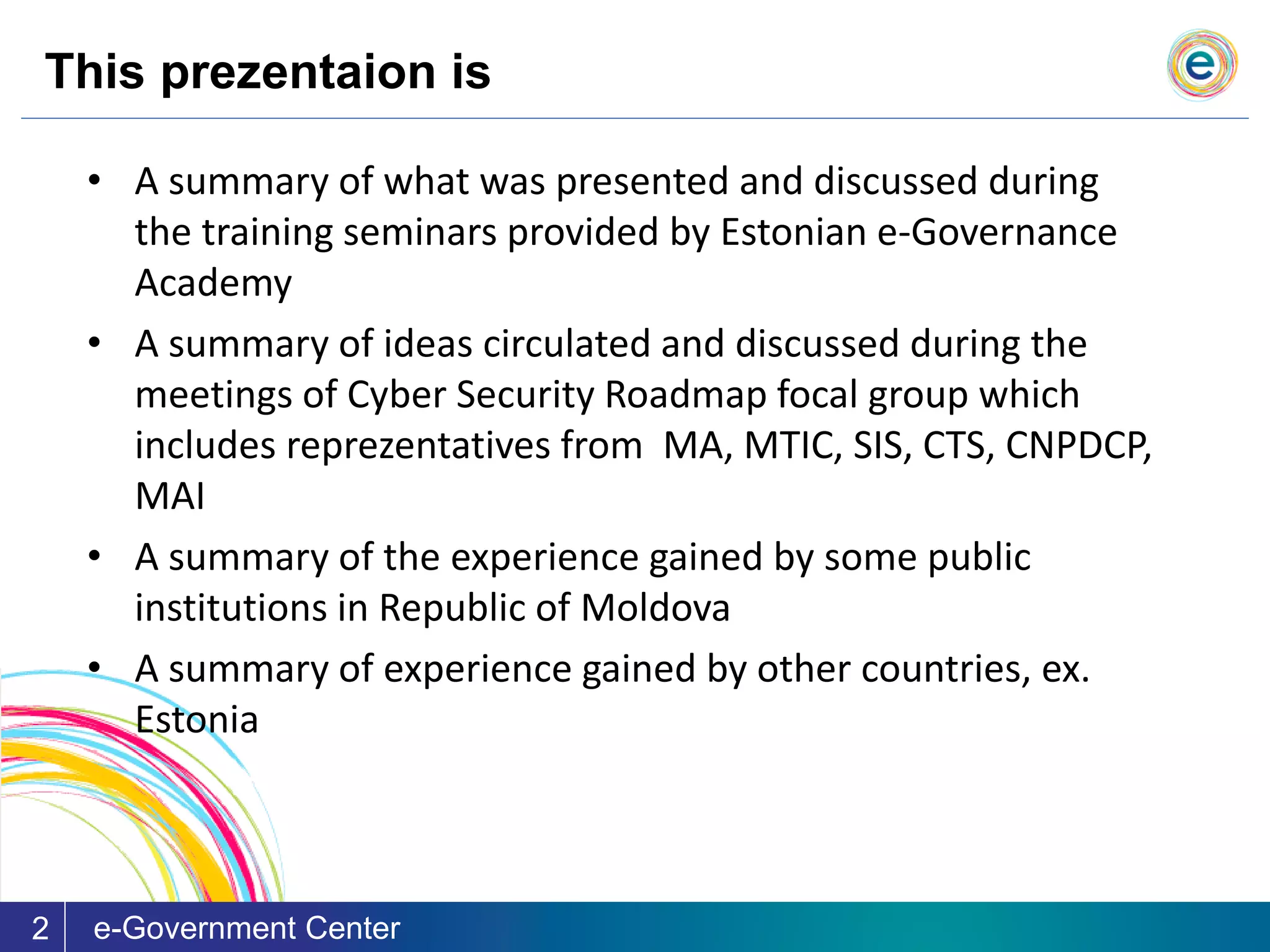 This prezentaion is
e-Government Center2
• A summary of what was presented and discussed during
the training seminars provided by Estonian e-Governance
Academy
• A summary of ideas circulated and discussed during the
meetings of Cyber Security Roadmap focal group which
includes reprezentatives from MA, MTIC, SIS, CTS, CNPDCP,
MAI
• A summary of the experience gained by some public
institutions in Republic of Moldova
• A summary of experience gained by other countries, ex.
Estonia
 