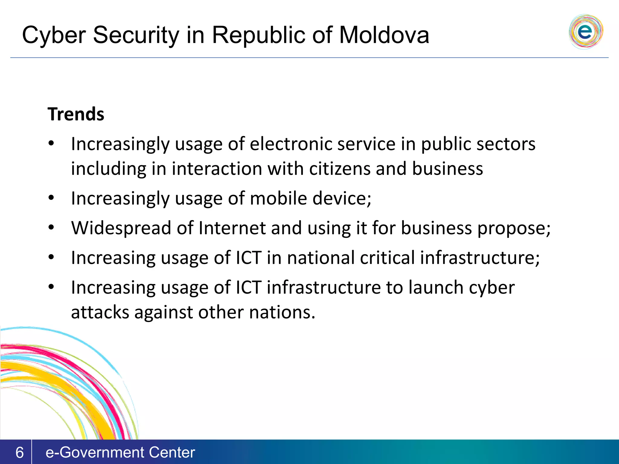 Cyber Security in Republic of Moldova
e-Government Center6
Trends
• Increasingly usage of electronic service in public sectors
including in interaction with citizens and business
• Increasingly usage of mobile device;
• Widespread of Internet and using it for business propose;
• Increasing usage of ICT in national critical infrastructure;
• Increasing usage of ICT infrastructure to launch cyber
attacks against other nations.
 