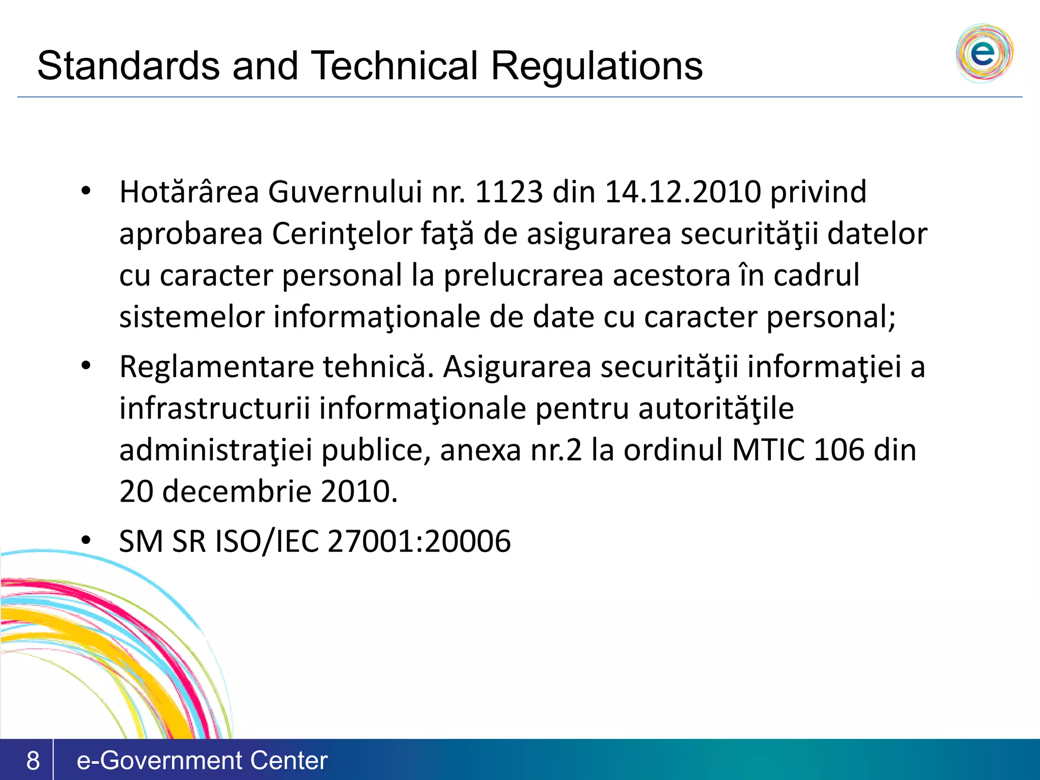 Standards and Technical Regulations
e-Government Center8
• Hotărârea Guvernului nr. 1123 din 14.12.2010 privind
aprobarea Cerinţelor faţă de asigurarea securităţii datelor
cu caracter personal la prelucrarea acestora în cadrul
sistemelor informaţionale de date cu caracter personal;
• Reglamentare tehnică. Asigurarea securităţii informaţiei a
infrastructurii informaţionale pentru autorităţile
administraţiei publice, anexa nr.2 la ordinul MTIC 106 din
20 decembrie 2010.
• SM SR ISO/IEC 27001:20006
 