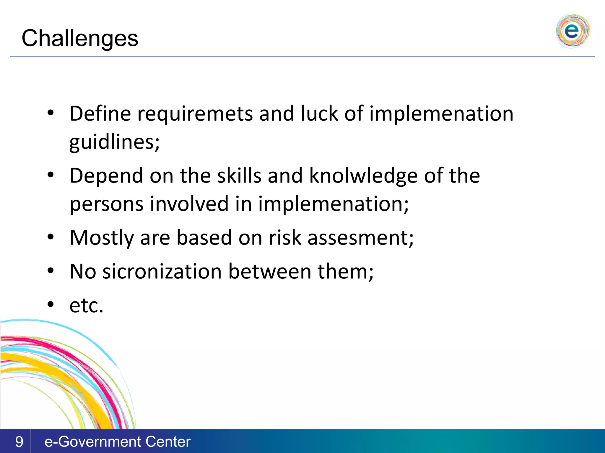 Challenges
e-Government Center9
• Define requiremets and luck of implemenation
guidlines;
• Depend on the skills and knolwledge of the
persons involved in implemenation;
• Mostly are based on risk assesment;
• No sicronization between them;
• etc.
 