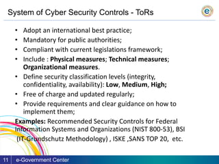 System of Cyber Security Controls - ToRs
e-Government Center11
• Adopt an international best practice;
• Mandatory for public authorities;
• Compliant with current legislations framework;
• Include : Physical measures; Technical measures;
Organizational measures.
• Define security classification levels (integrity,
confidentiality, availability): Low, Medium, High;
• Free of charge and updated regularly;
• Provide requirements and clear guidance on how to
implement them;
Examples: Recommended Security Controls for Federal
Information Systems and Organizations (NIST 800-53), BSI
(IT-Grundschutz Methodology) , ISKE ,SANS TOP 20, etc.
 