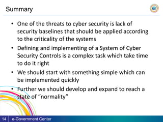 Summary
e-Government Center14
• One of the threats to cyber security is lack of
security baselines that should be applied according
to the criticality of the systems
• Defining and implementing of a System of Cyber
Security Controls is a complex task which take time
to do it right
• We should start with something simple which can
be implemented quickly
• Further we should develop and expand to reach a
state of “normality”
 