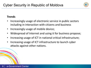 Cyber Security in Republic of Moldova
e-Government Center6
Trends
• Increasingly usage of electronic service in public sectors
including in interaction with citizens and business
• Increasingly usage of mobile device;
• Widespread of Internet and using it for business propose;
• Increasing usage of ICT in national critical infrastructure;
• Increasing usage of ICT infrastructure to launch cyber
attacks against other nations.
 