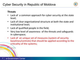 Cyber Security in Republic of Moldova
e-Government Center7
Threats
• Lack of a common approach for cyber security at the state
level;
• Lack of clear organizational structure at both the state and
institutional level;
• Lack of qualified people in the field;
• Very low level of awareness of the threats and safeguards
in cyberspace;
• Lack of an unique set of measures (system of security
baselines/controls) that should be applied according to the
criticality of the systems;
• ………
 