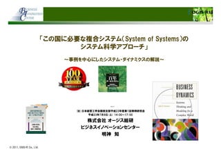 © 2011, OGIS-RI Co., Ltd.
「この国に必要な複合システム（System of Systems）の
システム科学アプローチ」
～事例を中心にしたシステム・ダイナミクスの解説～
(社)日本経営工学会関西支部平成23年度第１回事例研究会
平成23年7月9日(土) 14：00～17：00
株式会社 オージス総研
ビジネスイノベーションセンター
明神 知
 