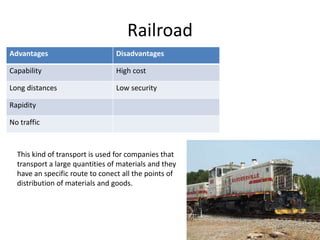 Railroad
Advantages                       Disadvantages

Capability                       High cost

Long distances                   Low security

Rapidity

No traffic



  This kind of transport is used for companies that
  transport a large quantities of materials and they
  have an specific route to conect all the points of
  distribution of materials and goods.
 