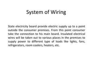 System of Wiring

State electricity board provide electric supply up to a point
outside the consumer premises. From this point consumer
take the connection to his main board. Insulated electrical
wires will be taken out to various places in the premises to
supply power to different type of loads like lights, fans,
refrigerators, room coolers, heaters, etc.
 