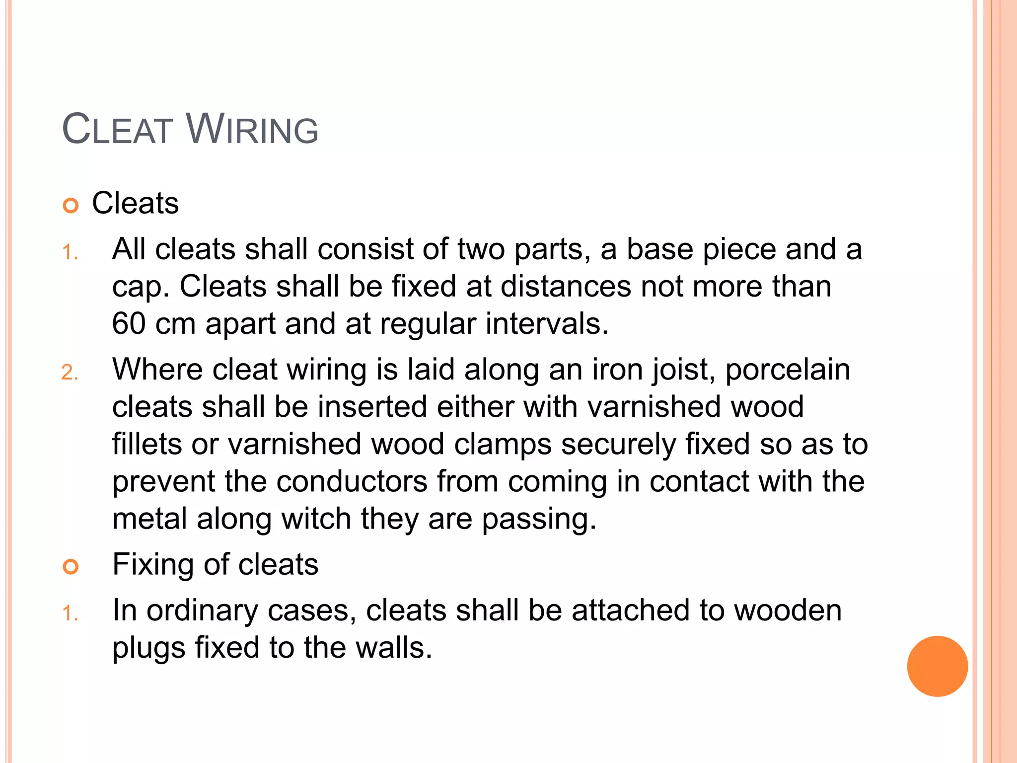 CLEAT WIRING
 Cleats
1. All cleats shall consist of two parts, a base piece and a
cap. Cleats shall be fixed at distances not more than
60 cm apart and at regular intervals.
2. Where cleat wiring is laid along an iron joist, porcelain
cleats shall be inserted either with varnished wood
fillets or varnished wood clamps securely fixed so as to
prevent the conductors from coming in contact with the
metal along witch they are passing.
 Fixing of cleats
1. In ordinary cases, cleats shall be attached to wooden
plugs fixed to the walls.
 