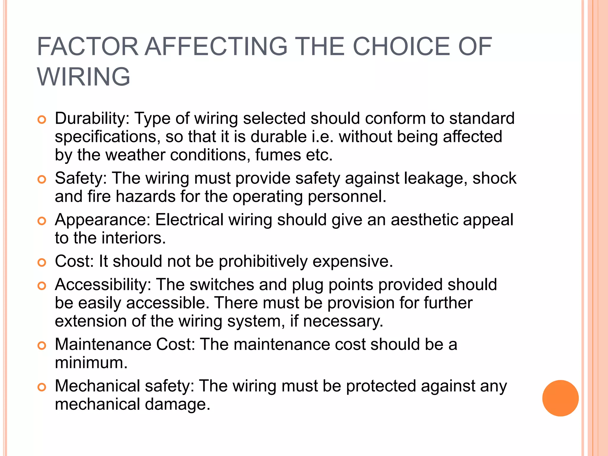 FACTOR AFFECTING THE CHOICE OF
WIRING
 Durability: Type of wiring selected should conform to standard
specifications, so that it is durable i.e. without being affected
by the weather conditions, fumes etc.
 Safety: The wiring must provide safety against leakage, shock
and fire hazards for the operating personnel.
 Appearance: Electrical wiring should give an aesthetic appeal
to the interiors.
 Cost: It should not be prohibitively expensive.
 Accessibility: The switches and plug points provided should
be easily accessible. There must be provision for further
extension of the wiring system, if necessary.
 Maintenance Cost: The maintenance cost should be a
minimum.
 Mechanical safety: The wiring must be protected against any
mechanical damage.
 