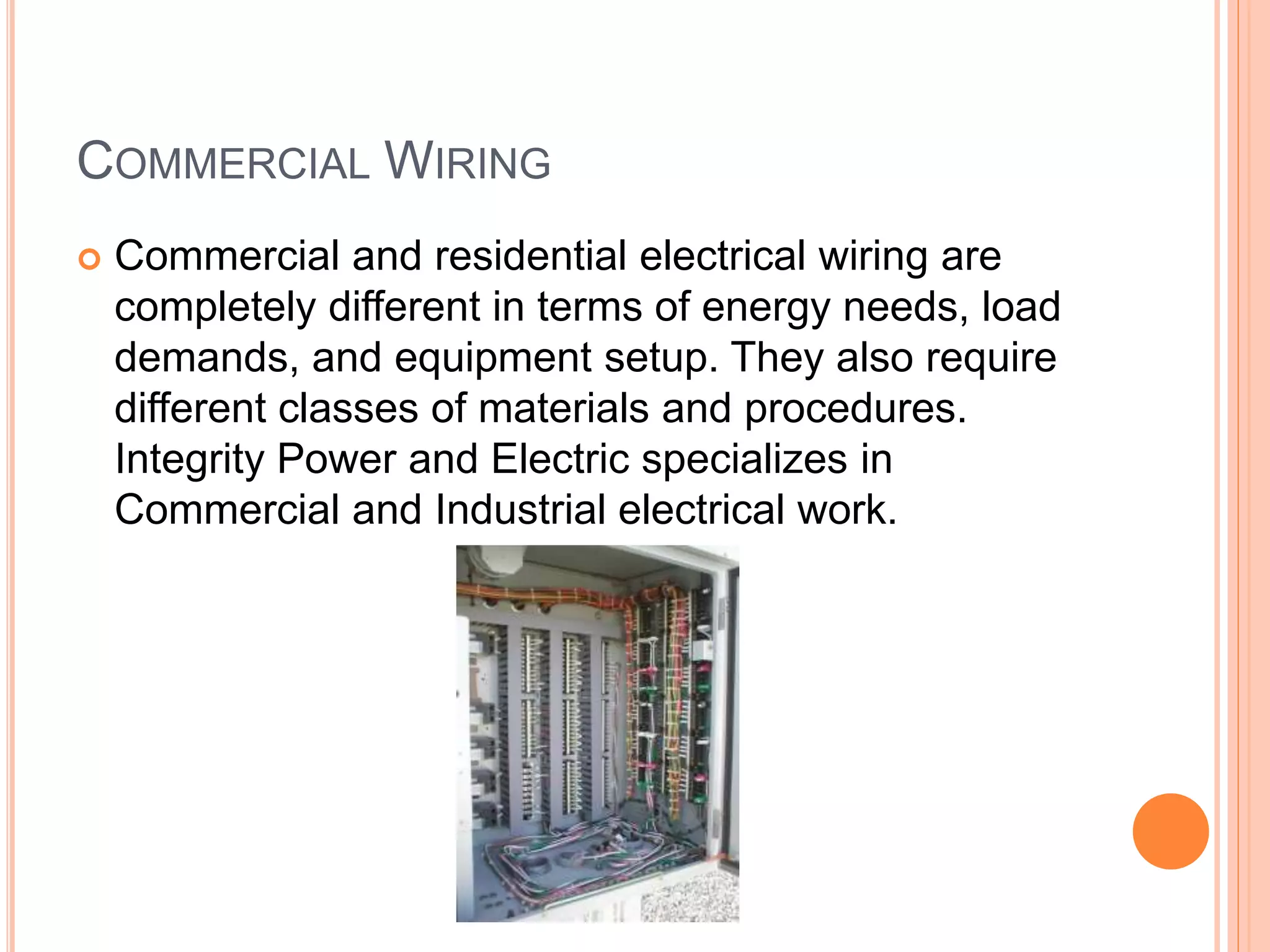COMMERCIAL WIRING
 Commercial and residential electrical wiring are
completely different in terms of energy needs, load
demands, and equipment setup. They also require
different classes of materials and procedures.
Integrity Power and Electric specializes in
Commercial and Industrial electrical work.
 