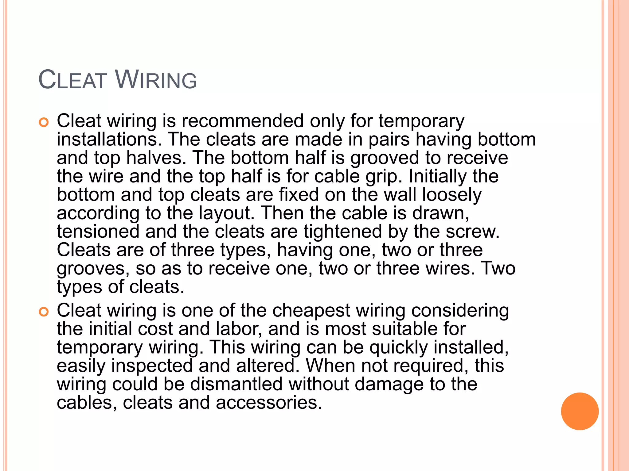 CLEAT WIRING
 Cleat wiring is recommended only for temporary
installations. The cleats are made in pairs having bottom
and top halves. The bottom half is grooved to receive
the wire and the top half is for cable grip. Initially the
bottom and top cleats are fixed on the wall loosely
according to the layout. Then the cable is drawn,
tensioned and the cleats are tightened by the screw.
Cleats are of three types, having one, two or three
grooves, so as to receive one, two or three wires. Two
types of cleats.
 Cleat wiring is one of the cheapest wiring considering
the initial cost and labor, and is most suitable for
temporary wiring. This wiring can be quickly installed,
easily inspected and altered. When not required, this
wiring could be dismantled without damage to the
cables, cleats and accessories.
 