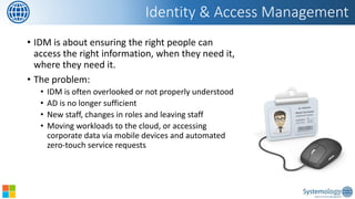 •IDM is about ensuring the right people can access the right information, when they need it, where they need it. 
•The problem: 
•IDM is often overlooked or not properly understood 
•AD is no longer sufficient 
•New staff, changes in roles and leaving staff 
•Moving workloads to the cloud, or accessing corporate data via mobile devices and automated zero-touch service requests 
Identity & Access Management  