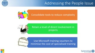 Consolidate tools to reduce complexity 
Retain a level of direct involvement in projects 
Use Microsoft training vouchers to minimise the cost of specialised training 
Addressing the People Issue  