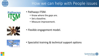 •Pathways ITSM. 
•Know where the gaps are. 
•Set a baseline. 
•Measure improvement. 
•Flexible engagement model. 
•Specialist training & technical support options 
How we can help with People issues 
Pathways  