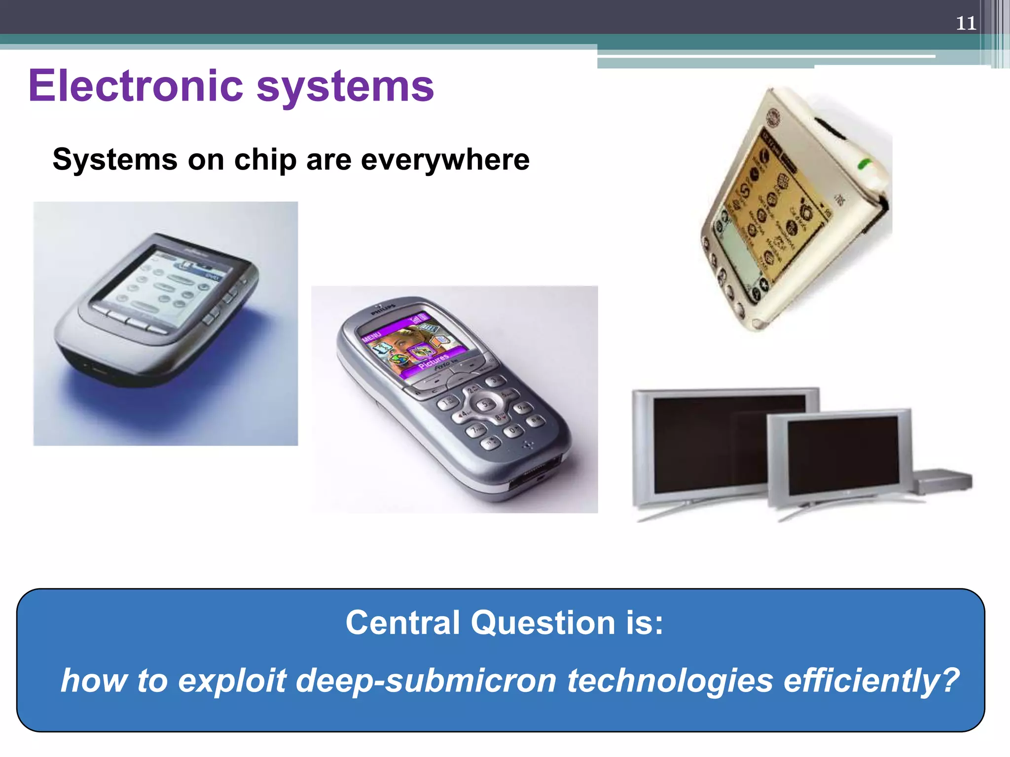 Introduction to SoC - History
• First generation chips contained a few transistors.
• Today, silicon technology allows us to build chips consisting of hundreds
of millions of transistors (Intel Pentium IV: 0.09 micron). This technology
has enabled new levels of system integration onto a single chip.
• Mobile phones, portable computers and Internet appliances will be built
using a single chip.
• The demand for more powerful products and the huge capacity of today’
s silicon technology have moved System-on-Chip (SoC) designs from
leading edge to mainstream design practice.
• “System on Chip” (SoC) technology will put the maximum amount of
technology into the smallest possible space.
11
 