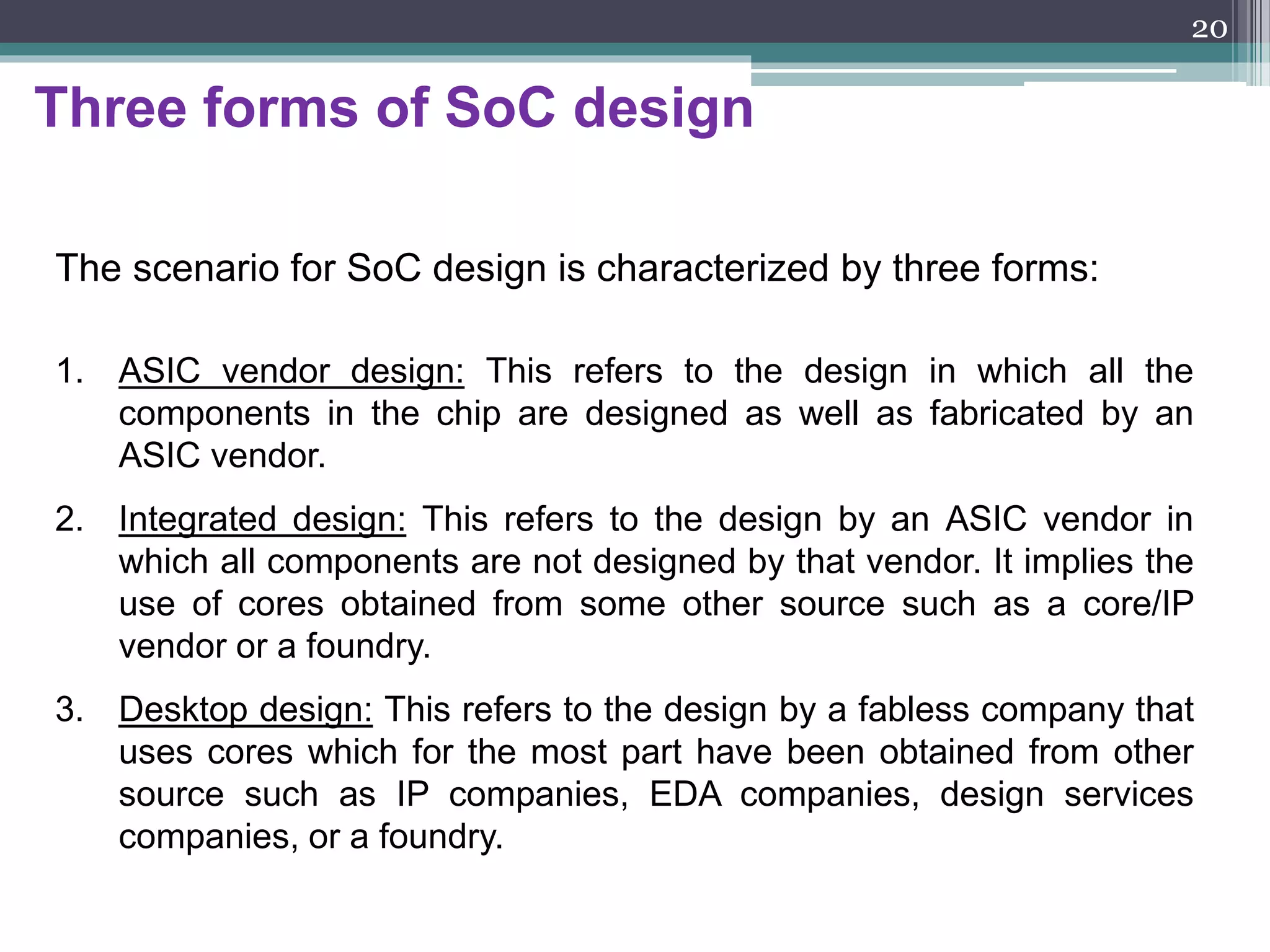 Migration from ASICs to SoCs
In the mid-1990s, ASIC technology evolved from a chip-set
philosophy to an embedded-cores-based system-on-a-chip concept.
An SoC is an IC designed by stitching
together multiple stand-alone VLSI designs
to provide full functionality for an application.
20
 