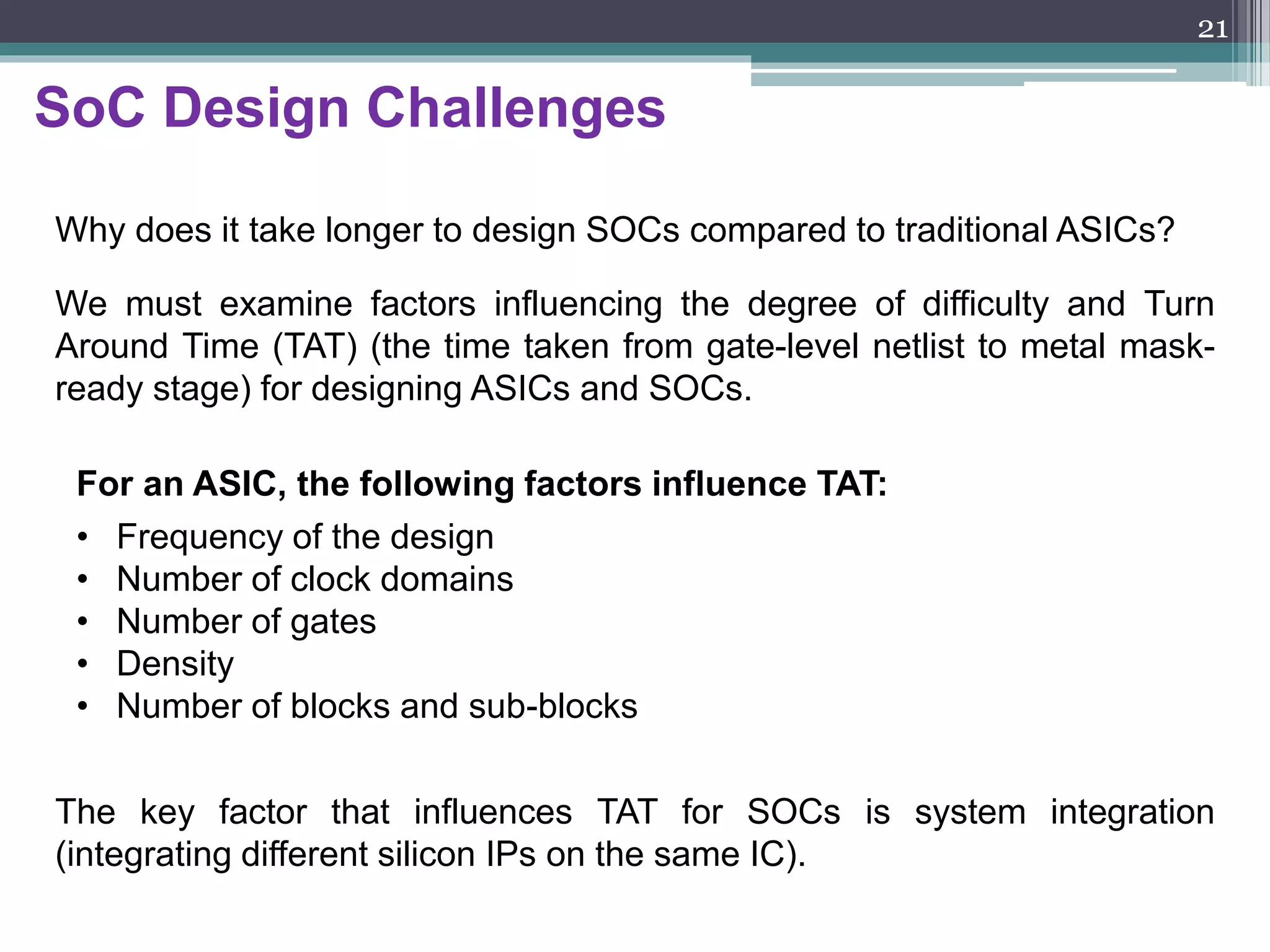 Three forms of SoC design
The scenario for SoC design is characterized by three forms:
1. ASIC vendor design: This refers to the design in which all the
components in the chip are designed as well as fabricated by an
ASIC vendor.
2. Integrated design: This refers to the design by an ASIC vendor in
which all components are not designed by that vendor. It implies the
use of cores obtained from some other source such as a core/IP
vendor or a foundry.
3. Desktop design: This refers to the design by a fabless company that
uses cores which for the most part have been obtained from other
source such as IP companies, EDA companies, design services
companies, or a foundry.
21
 