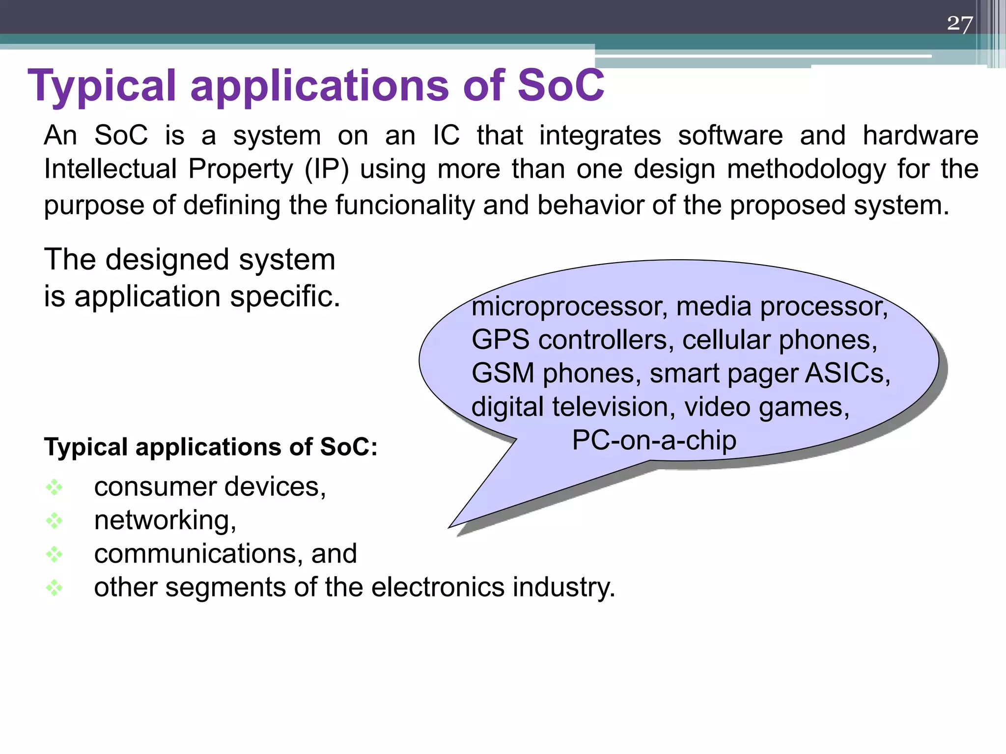 System on Chip benefits
CPU
DSP
Ip-
Sec
mem
X
USB
hub
mem
CPU DSP USB
hub
Ip-
Sec
X
Proc
Co-
Proc
IP cores
Typical : $10
Up to now : collection of chips
Now : collection of cores
Typical : $70
Typical approach :
Define requirements
Design with off-the shelf chips
- at 0.5 year mark : first prototypes
- 1 year : ship with low margins/loss
start ASIC integration
- 2 years : ASIC-based prototypes
- 2.5 years : ship, make profits (with
competition)
With SoC
Define requirements
Design with off-the shelf cores
- at 0.5 year mark : first prototypes
- 1 year : ship with high margin and market
share
27
 