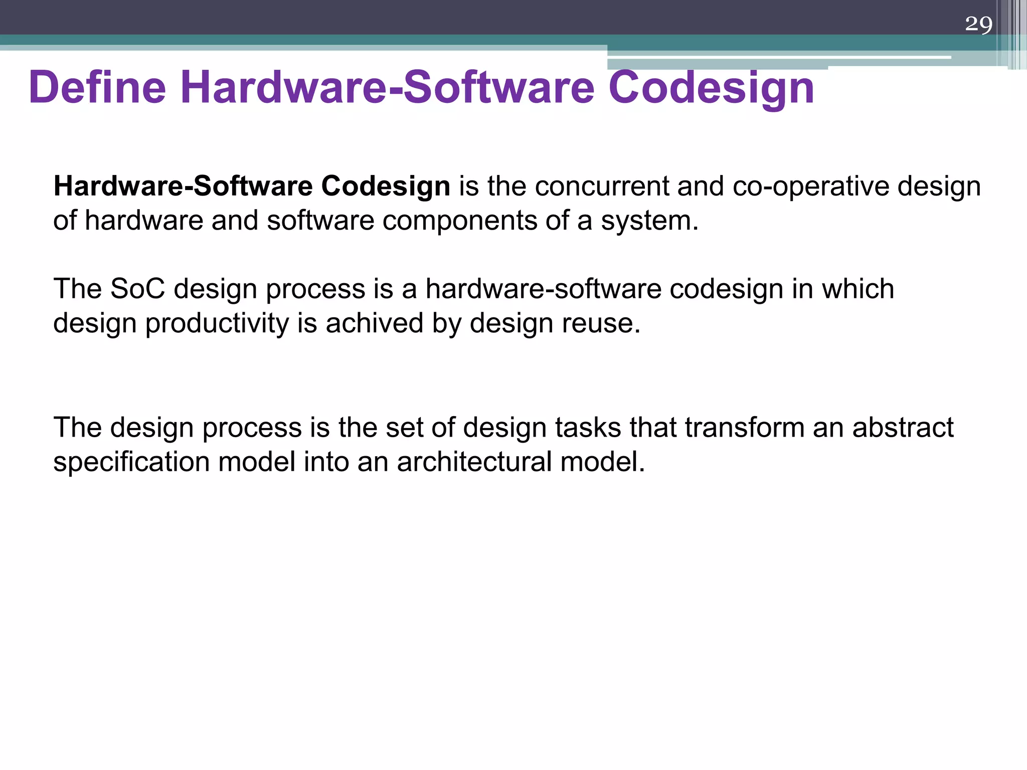 The design process of SoCs
SoC designs are made possible by deep submicron technology. This
technology presents a whole set of design challenges including:
 interconnect delays,
 clock and power distribution, and
 the placement and routing of millions of gates.
These physical design problems can have a significant impact on
the functional design of SoCs and on the design process itself.
The first step in system design is specifying the required functionality.
The second step is to transform the system funcionality into an architecture
which define the system implementation by specifying the number and types
of components and connections between them.
29
 