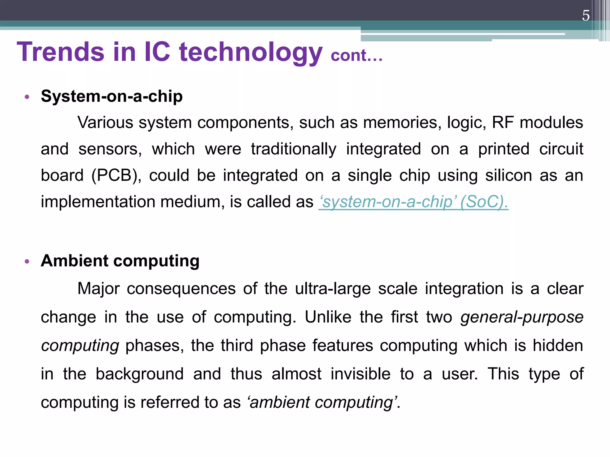 Trends in IC technology
• IC Technology:
The first IC was fabricated in the late 1960’s. This revolution has changed the
direction of research after the invention of IC. The following are some important
trends come into use with reference to the IC technology.
• Technology scaling:
The scaling principles describe the pace, expressed in a scaling factor, at
which geometrical parameters of MOS devices, interconnect wires and the
supply voltage value scale when moving to smaller process technologies.
The scaling factor is 0.7 i.e.
 The reduction in the silicon area by a factor of 2,
 The increase of the chip performance by roughly a factor of 1.5,
 The reduction of power consumption by a factor of 2.
5
 