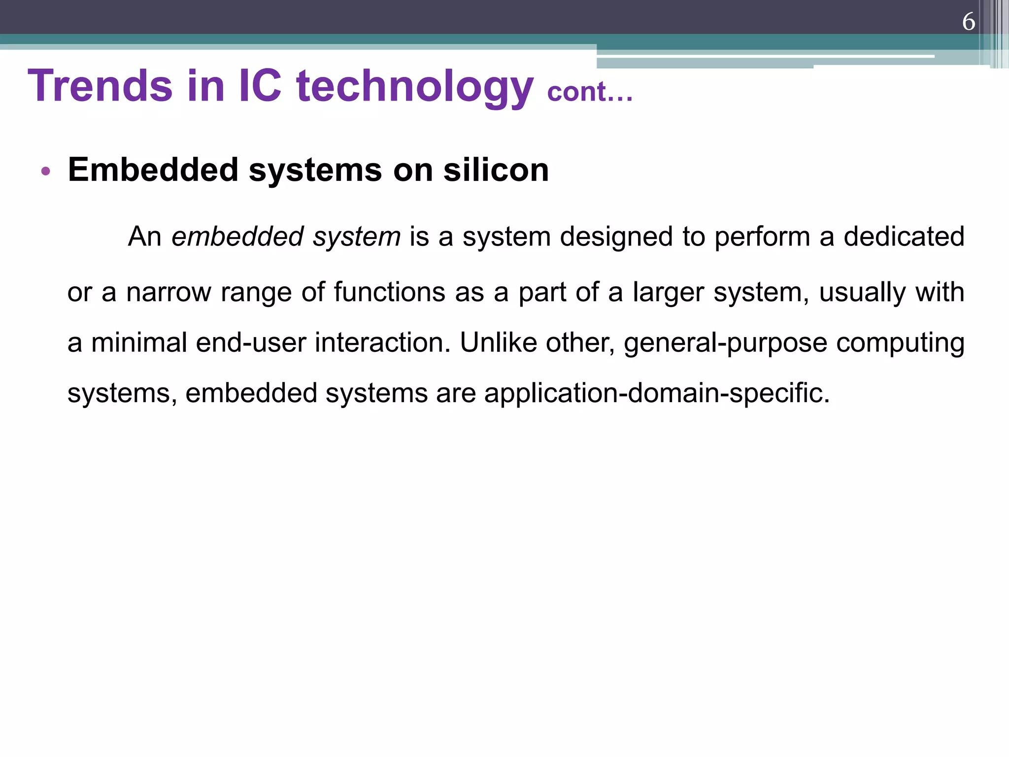 Trends in IC technology cont…
• System-on-a-chip
Various system components, such as memories, logic, RF modules
and sensors, which were traditionally integrated on a printed circuit
board (PCB), could be integrated on a single chip using silicon as an
implementation medium, is called as ‘system-on-a-chip’ (SoC).
• Ambient computing
Major consequences of the ultra-large scale integration is a clear
change in the use of computing. Unlike the first two general-purpose
computing phases, the third phase features computing which is hidden
in the background and thus almost invisible to a user. This type of
computing is referred to as ‘ambient computing’.
6
 