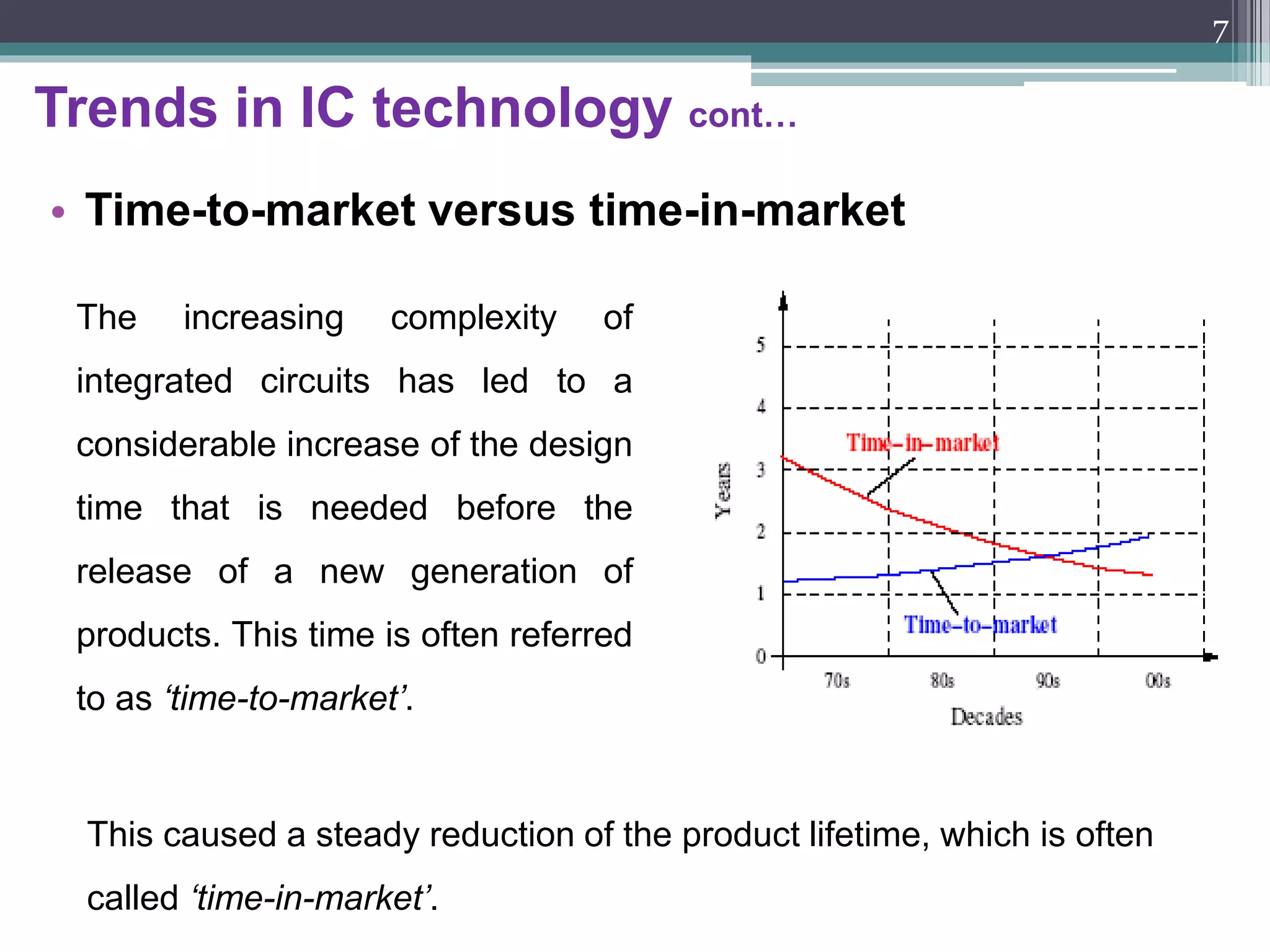 Trends in IC technology cont…
• Embedded systems on silicon
An embedded system is a system designed to perform a dedicated
or a narrow range of functions as a part of a larger system, usually with
a minimal end-user interaction. Unlike other, general-purpose computing
systems, embedded systems are application-domain-specific.
7
 