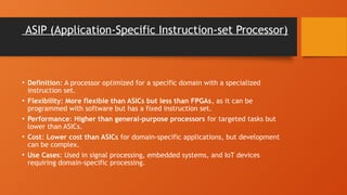 ASIP (Application-Specific Instruction-set Processor)
• Definition: A processor optimized for a specific domain with a specialized
instruction set.
• Flexibility: More flexible than ASICs but less than FPGAs, as it can be
programmed with software but has a fixed instruction set.
• Performance: Higher than general-purpose processors for targeted tasks but
lower than ASICs.
• Cost: Lower cost than ASICs for domain-specific applications, but development
can be complex.
• Use Cases: Used in signal processing, embedded systems, and IoT devices
requiring domain-specific processing.
 
