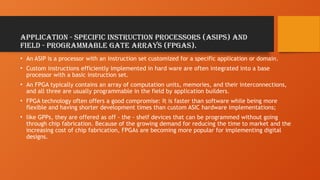 application - specific instruction processors (ASIPs) and
field - programmable gate arrays (FPGAs).
• An ASIP is a processor with an instruction set customized for a specific application or domain.
• Custom instructions efficiently implemented in hard ware are often integrated into a base
processor with a basic instruction set.
• An FPGA typically contains an array of computation units, memories, and their interconnections,
and all three are usually programmable in the field by application builders.
• FPGA technology often offers a good compromise: It is faster than software while being more
flexible and having shorter development times than custom ASIC hardware implementations;
• like GPPs, they are offered as off - the - shelf devices that can be programmed without going
through chip fabrication. Because of the growing demand for reducing the time to market and the
increasing cost of chip fabrication, FPGAs are becoming more popular for implementing digital
designs.
 