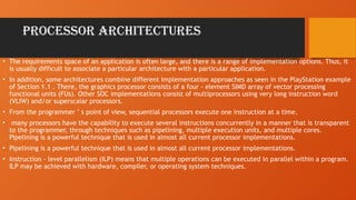 PROCESSOR ARCHITECTURES
• The requirements space of an application is often large, and there is a range of implementation options. Thus, it
is usually difficult to associate a particular architecture with a particular application.
• In addition, some architectures combine different implementation approaches as seen in the PlayStation example
of Section 1.1 . There, the graphics processor consists of a four - element SIMD array of vector processing
functional units (FUs). Other SOC implementations consist of multiprocessors using very long instruction word
(VLIW) and/or superscalar processors.
• From the programmer ’ s point of view, sequential processors execute one instruction at a time.
• many processors have the capability to execute several instructions concurrently in a manner that is transparent
to the programmer, through techniques such as pipelining, multiple execution units, and multiple cores.
Pipelining is a powerful technique that is used in almost all current processor implementations.
• Pipelining is a powerful technique that is used in almost all current processor implementations.
• Instruction - level parallelism (ILP) means that multiple operations can be executed in parallel within a program.
ILP may be achieved with hardware, compiler, or operating system techniques.
 