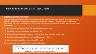 Processor: An Architectural View
• Simple Sequential Processor :
• Sequential processors directly implement the sequential execution model. These processors
process instructions sequentially from the instruction stream. The next instruction is not
processed until all execution for the current instruction is complete and its results have been
committed.
• 1. fetching the instruction into the instruction register (IF),
• 2. decoding the opcode of the instruction (ID),
• 3. generating the address in memory of any data item residing there (AG),
• 4. fetching data operands into executable registers (DF),
• 5. executing the specifi ed operation (EX), and
• 6. writing back the result to the register fi le (WB).
 
